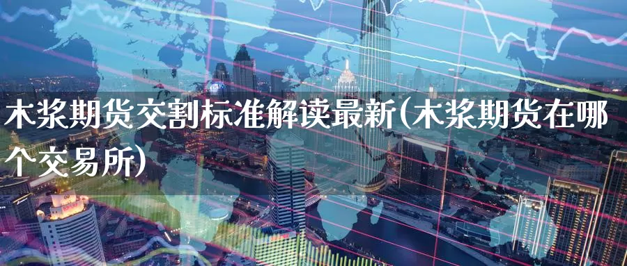木浆期货交割标准解读最新(木浆期货在哪个交易所)