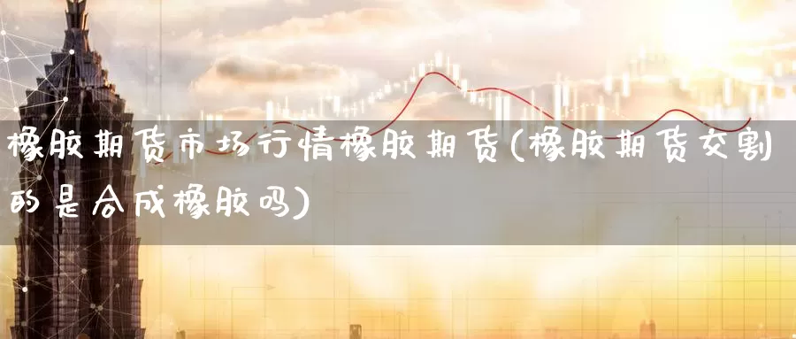 橡胶期货市场行情橡胶期货(橡胶期货交割的是合成橡胶吗)