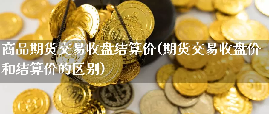 商品期货交易收盘结算价(期货交易收盘价和结算价的区别)