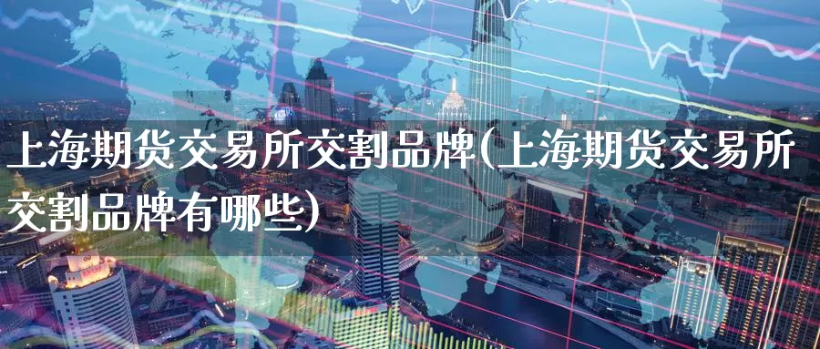 上海期货交易所交割品牌(上海期货交易所交割品牌有哪些)