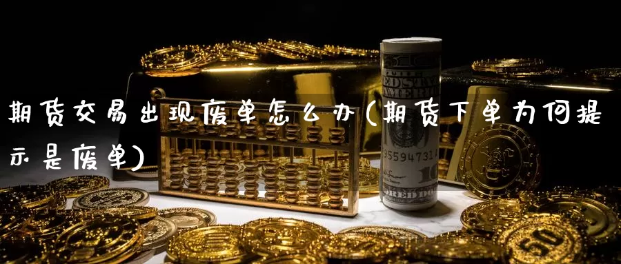 期货交易出现废单怎么办(期货下单为何提示是废单)
