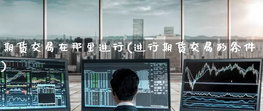 期货交易在那里进行(进行期货交易的条件)