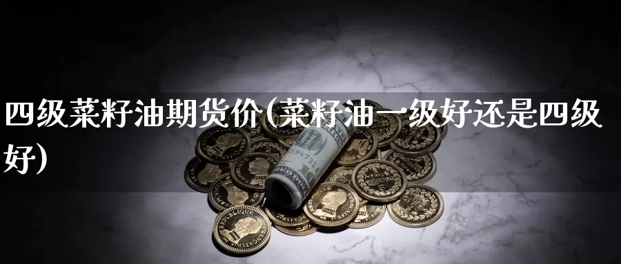 四级菜籽油期货价(菜籽油一级好还是四级好)