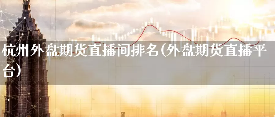 杭州外盘期货直播间排名(外盘期货直播平台)