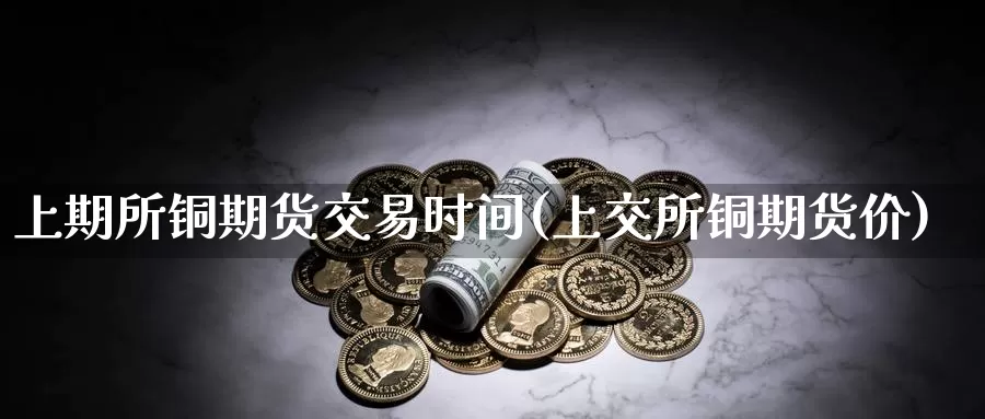 上期所铜期货交易时间(上交所铜期货价)