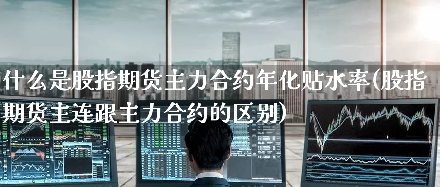 什么是股指期货主力合约年化贴水率(股指期货主连跟主力合约的区别)