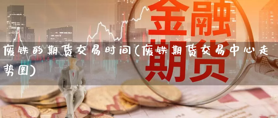 废铁的期货交易时间(废铁期货交易中心走势图)