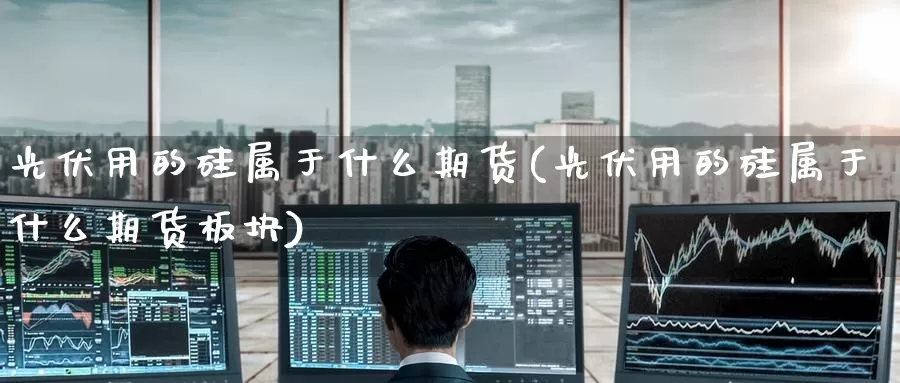 光伏用的硅属于什么期货(光伏用的硅属于什么期货板块)