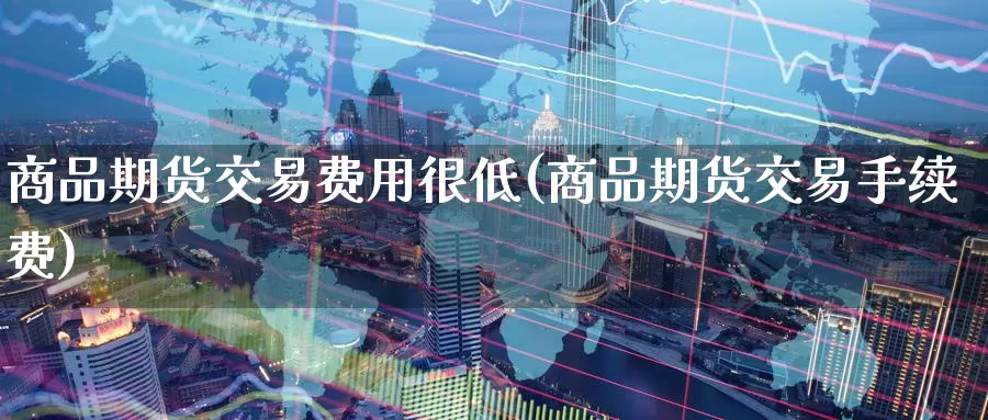 商品期货交易费用很低(商品期货交易手续费)