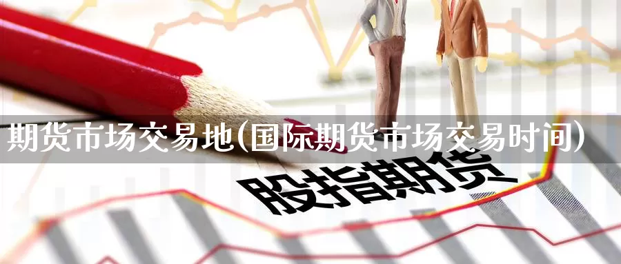 期货市场交易地(国际期货市场交易时间)