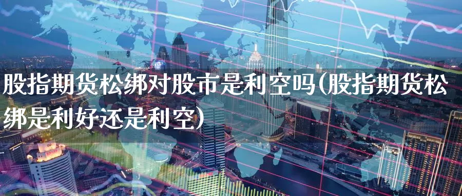 股指期货松绑对股市是利空吗(股指期货松绑是利好还是利空)