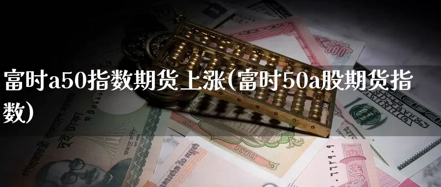 富时a50指数期货上涨(富时50a股期货指数)