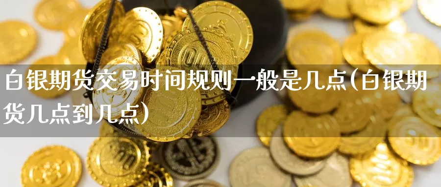 白银期货交易时间规则一般是几点(白银期货几点到几点)
