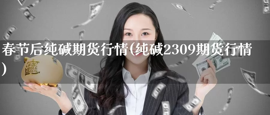 春节后纯碱期货行情(纯碱2309期货行情)