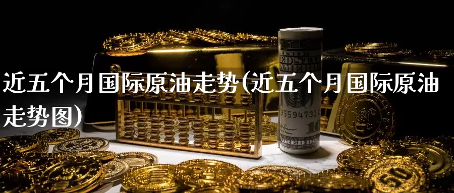 近五个月国际原油走势(近五个月国际原油走势图)