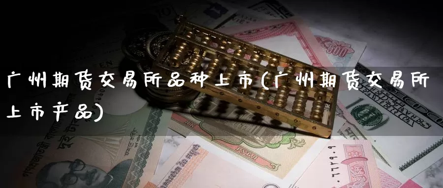 广州期货交易所品种上市(广州期货交易所上市产品)