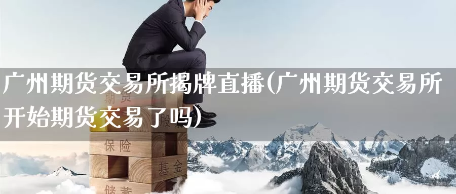 广州期货交易所揭牌直播(广州期货交易所开始期货交易了吗)
