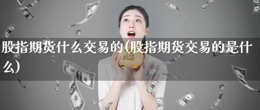 股指期货什么交易的(股指期货交易的是什么)