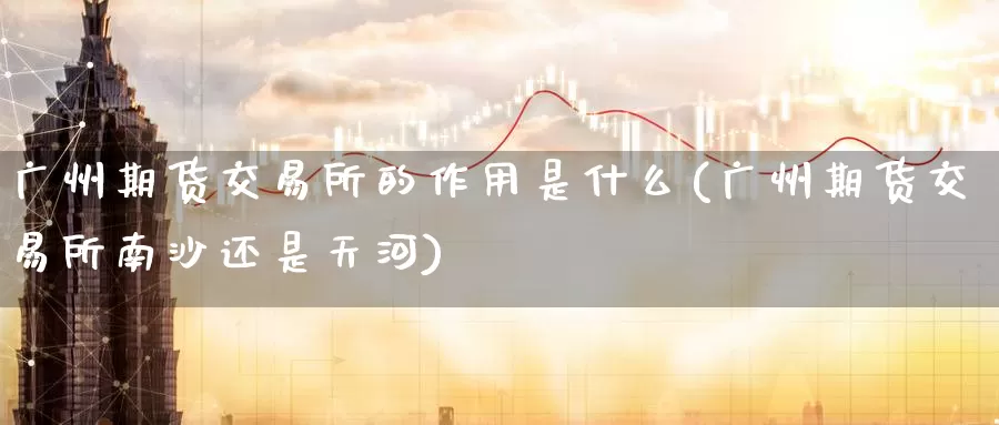 广州期货交易所的作用是什么(广州期货交易所南沙还是天河)