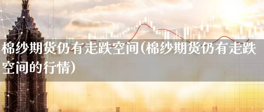 棉纱期货仍有走跌空间(棉纱期货仍有走跌空间的行情)