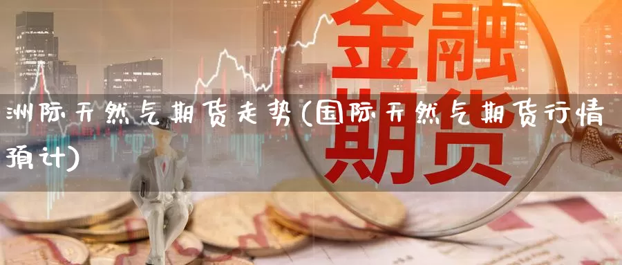 洲际天然气期货走势(国际天然气期货行情预计)