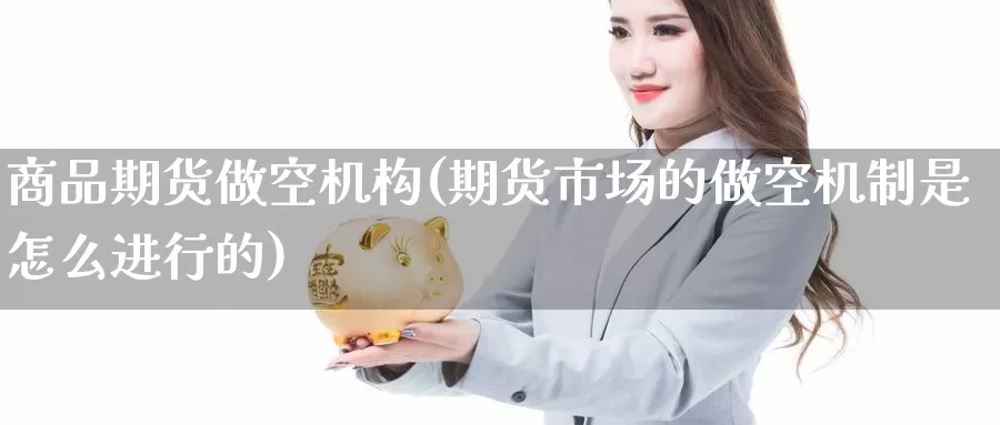 商品期货做空机构(期货市场的做空机制是怎么进行的)