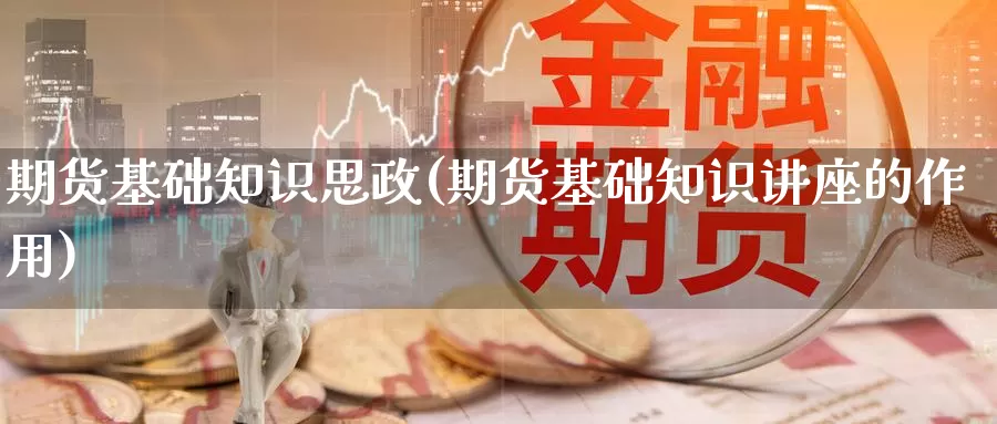 期货基础知识思政(期货基础知识讲座的作用)