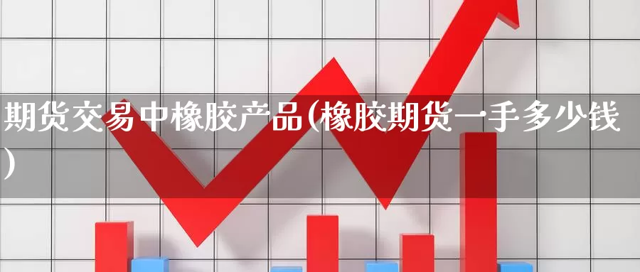 期货交易中橡胶产品(橡胶期货一手多少钱)