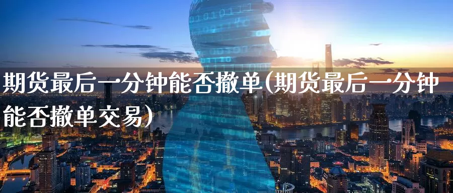 期货最后一分钟能否撤单(期货最后一分钟能否撤单交易)