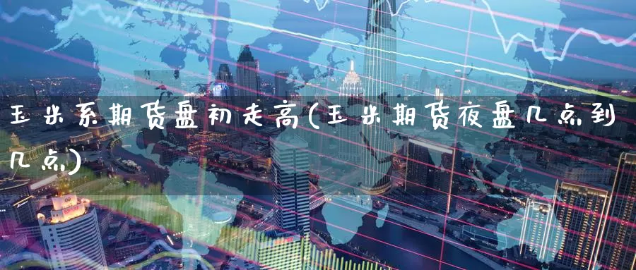 玉米系期货盘初走高(玉米期货夜盘几点到几点)
