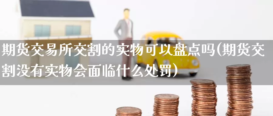 期货交易所交割的实物可以盘点吗(期货交割没有实物会面临什么处罚)