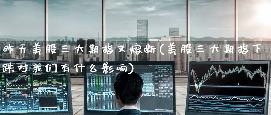 昨天美股三大期指又熔断(美股三大期指下跌对我们有什么影响)