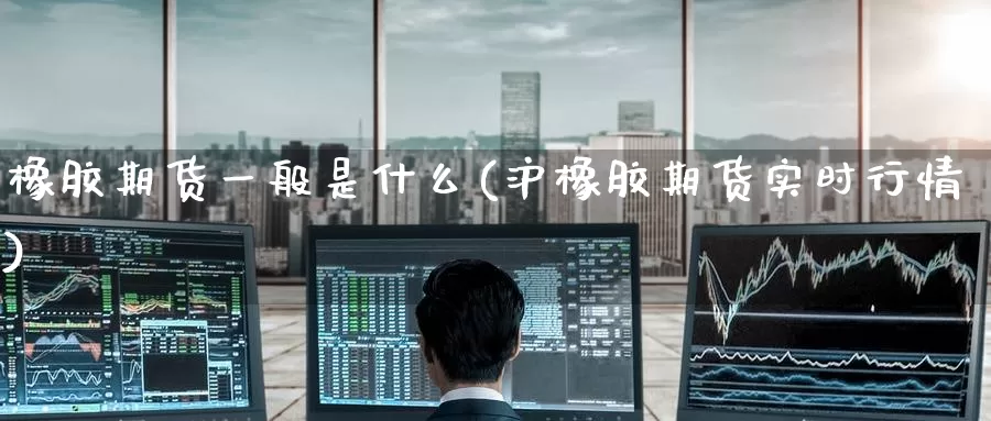 橡胶期货一般是什么(沪橡胶期货实时行情)