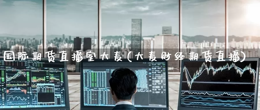 国际期货直播室大麦(大麦财经期货直播)