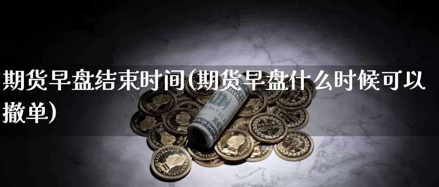 期货早盘结束时间(期货早盘什么时候可以撤单)
