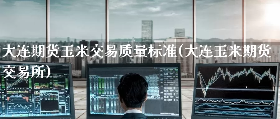 大连期货玉米交易质量标准(大连玉米期货交易所)