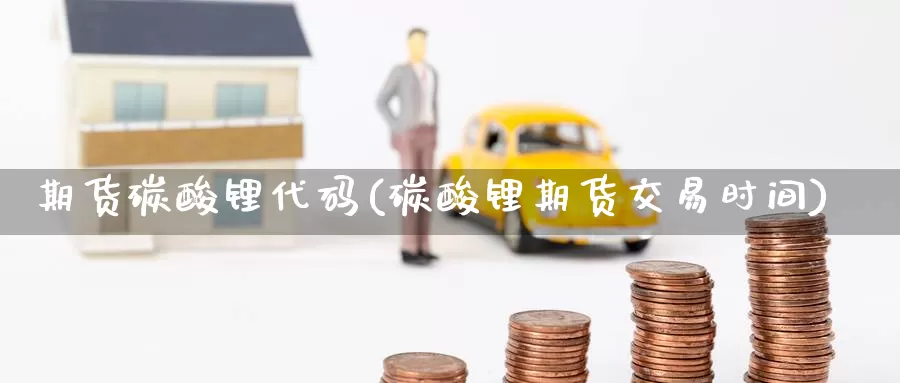 期货碳酸锂代码(碳酸锂期货交易时间)