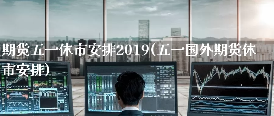 期货五一休市安排2019(五一国外期货休市安排)