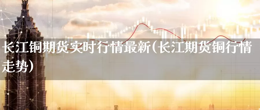 长江铜期货实时行情最新(长江期货铜行情走势)
