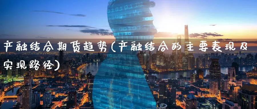 产融结合期货趋势(产融结合的主要表现及实现路径)