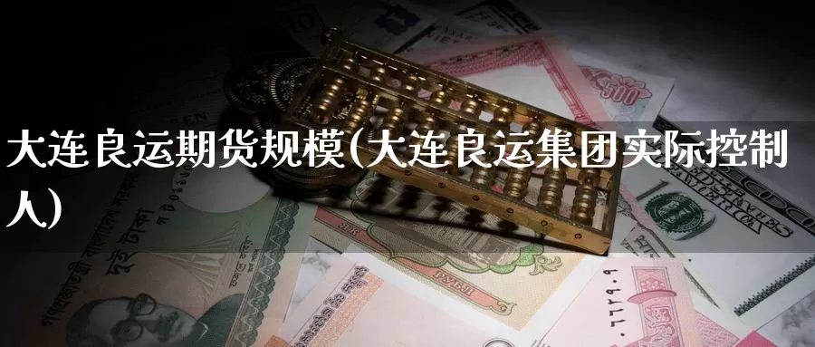 大连良运期货规模(大连良运集团实际控制人)