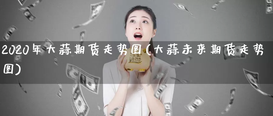 2020年大蒜期货走势图(大蒜未来期货走势图)