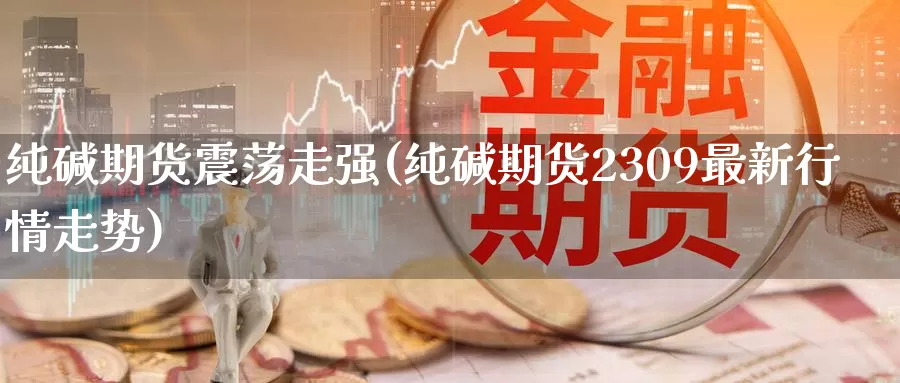 纯碱期货震荡走强(纯碱期货2309最新行情走势)