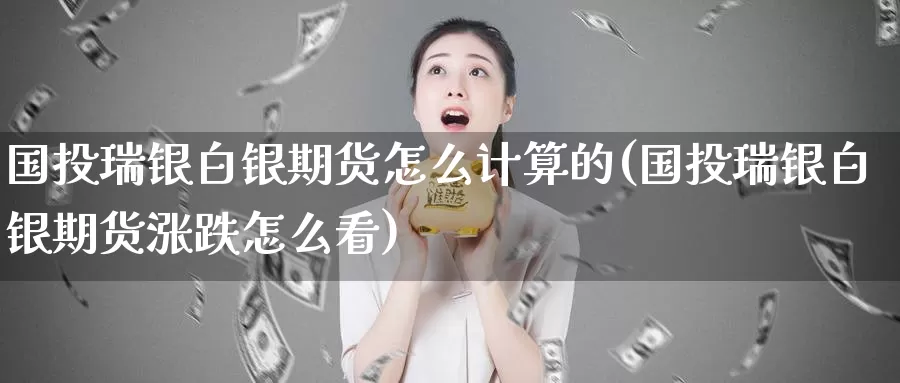 国投瑞银白银期货怎么计算的(国投瑞银白银期货涨跌怎么看)