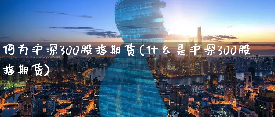 何为沪深300股指期货(什么是沪深300股指期货)
