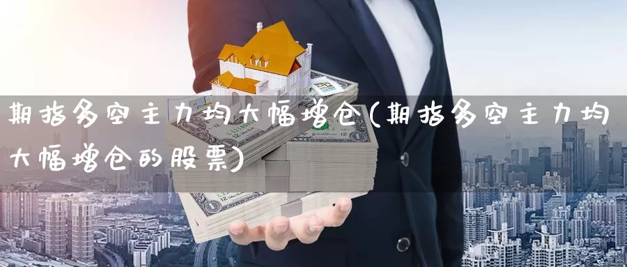 期指多空主力均大幅增仓(期指多空主力均大幅增仓的股票)