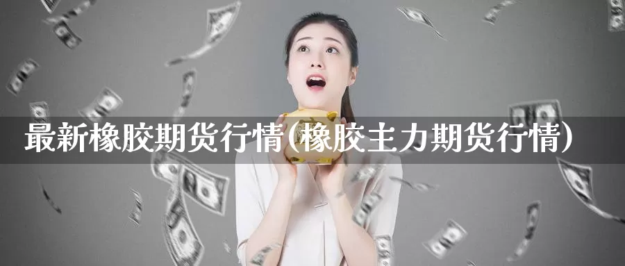 最新橡胶期货行情(橡胶主力期货行情)