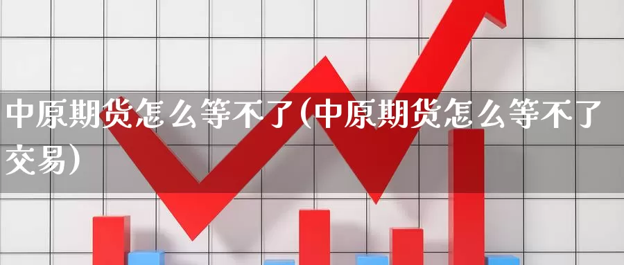 中原期货怎么等不了(中原期货怎么等不了交易)