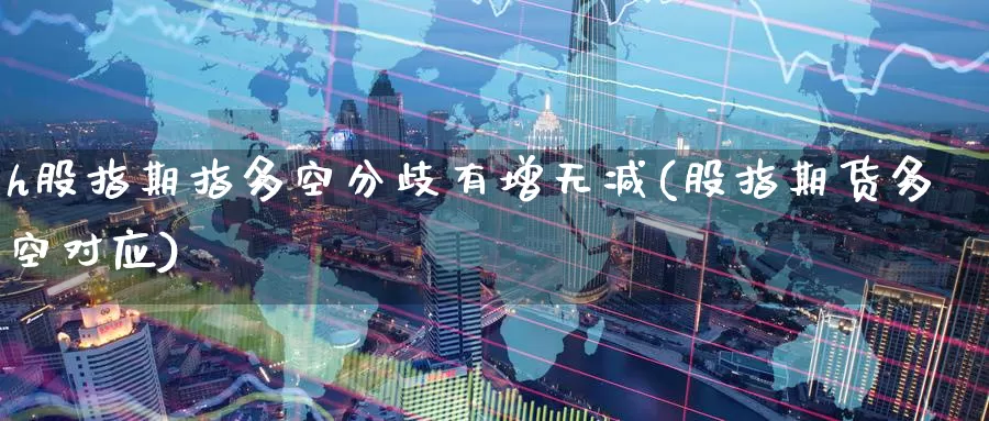 h股指期指多空分歧有增无减(股指期货多空对应)