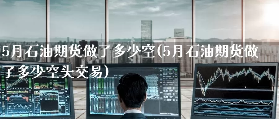 5月石油期货做了多少空(5月石油期货做了多少空头交易)